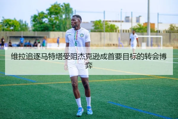 维拉追逐马特塔受阻杰克逊成首要目标的转会博弈（JIUYOUSPORTS）